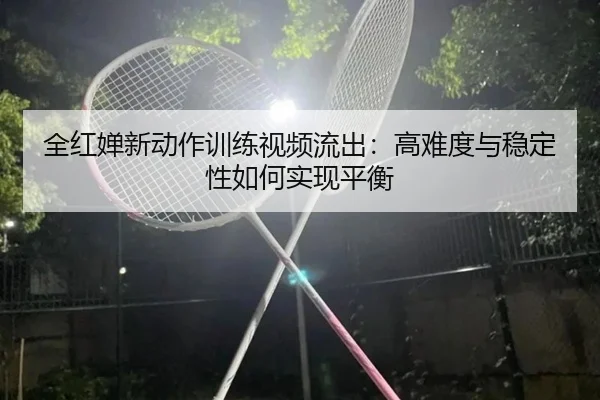 全红婵新动作训练视频流出：高难度与稳定性如何实现平衡