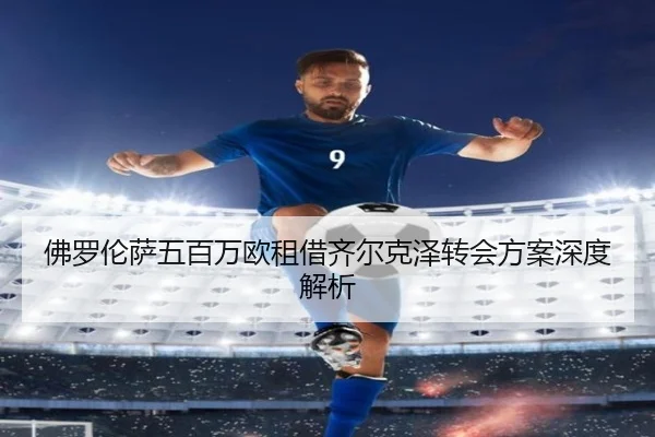 佛罗伦萨五百万欧租借齐尔克泽转会方案深度解析